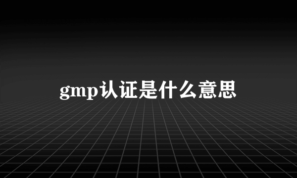 gmp认证是什么意思