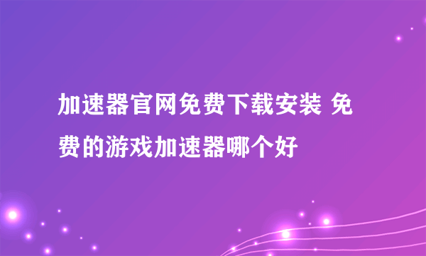 加速器官网免费下载安装 免费的游戏加速器哪个好