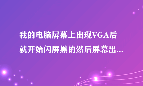 我的电脑屏幕上出现VGA后就开始闪屏黑的然后屏幕出现如此循环, 频率很高为什么啊。怎么解决啊 急~~~~