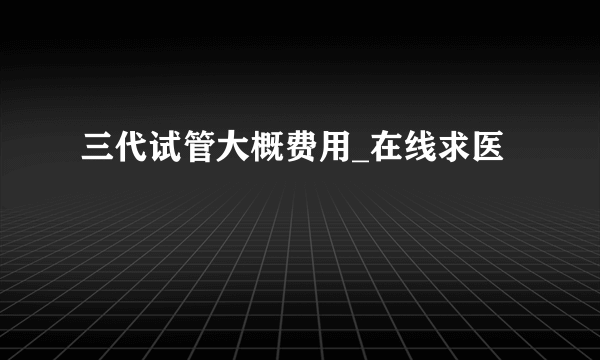 三代试管大概费用_在线求医