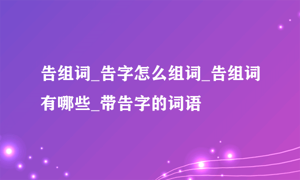 告组词_告字怎么组词_告组词有哪些_带告字的词语