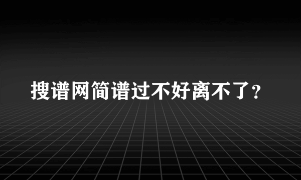 搜谱网简谱过不好离不了？