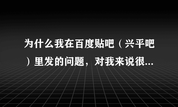 为什么我在百度贴吧（兴平吧）里发的问题，对我来说很重要，可是却得不到任何有用的回复？