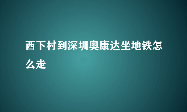 西下村到深圳奥康达坐地铁怎么走