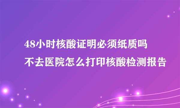 48小时核酸证明必须纸质吗 不去医院怎么打印核酸检测报告