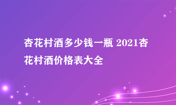 杏花村酒多少钱一瓶 2021杏花村酒价格表大全