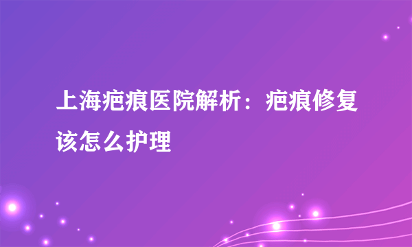 上海疤痕医院解析：疤痕修复该怎么护理