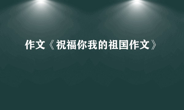 作文《祝福你我的祖国作文》