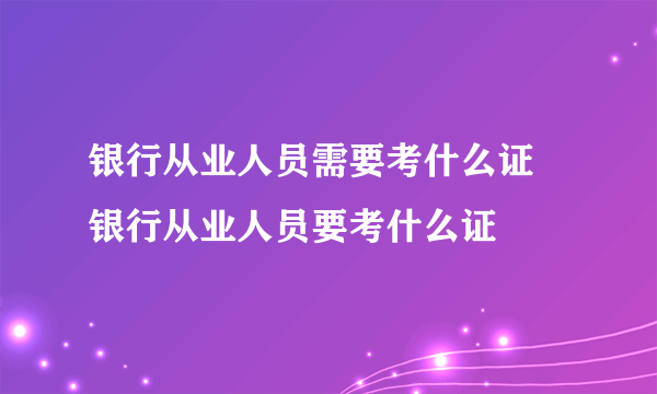 银行从业人员需要考什么证 银行从业人员要考什么证