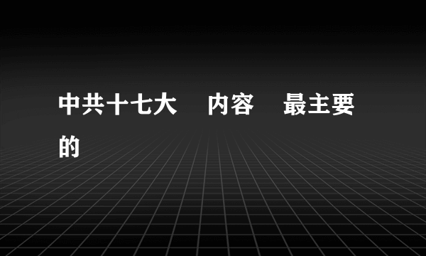 中共十七大    内容    最主要的