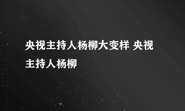 央视主持人杨柳大变样 央视主持人杨柳