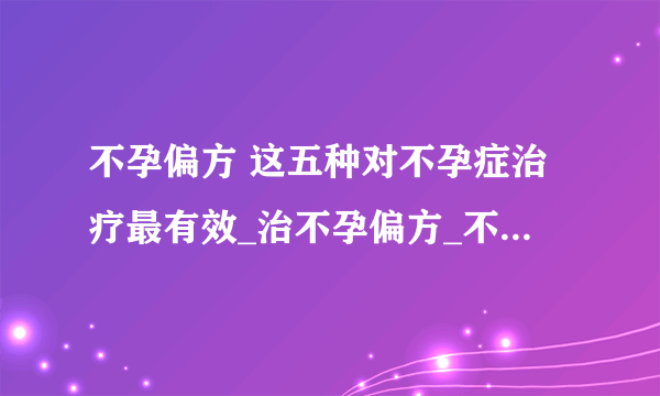 不孕偏方 这五种对不孕症治疗最有效_治不孕偏方_不孕症的症状都有哪些