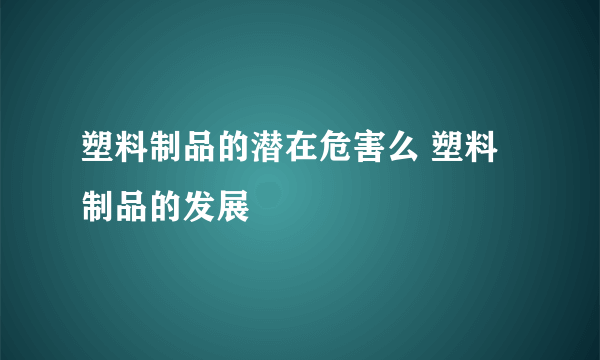 塑料制品的潜在危害么 塑料制品的发展