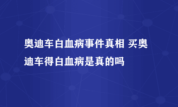 奥迪车白血病事件真相 买奥迪车得白血病是真的吗