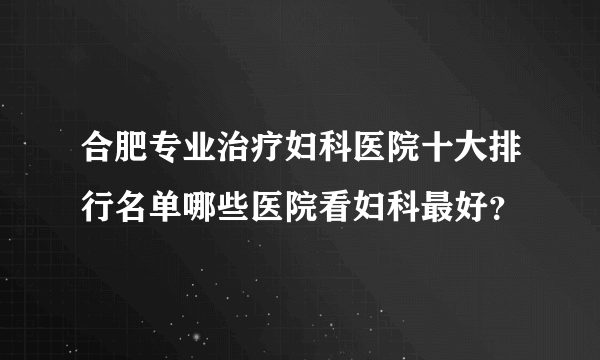 合肥专业治疗妇科医院十大排行名单哪些医院看妇科最好？