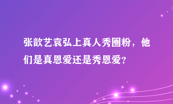 张歆艺袁弘上真人秀圈粉，他们是真恩爱还是秀恩爱？