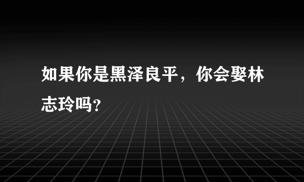 如果你是黑泽良平，你会娶林志玲吗？