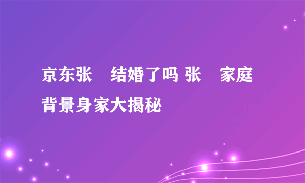 京东张雱结婚了吗 张雱家庭背景身家大揭秘