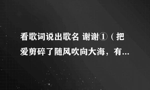 看歌词说出歌名 谢谢①（把爱剪碎了随风吹向大海，有许多事让爱……） ②（告诉我什么事让你开心 让你