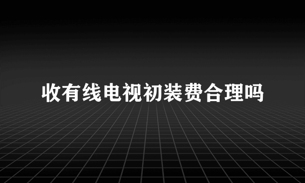 收有线电视初装费合理吗