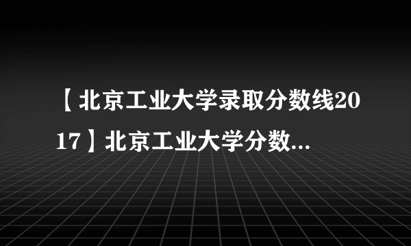 【北京工业大学录取分数线2017】北京工业大学分数线2016