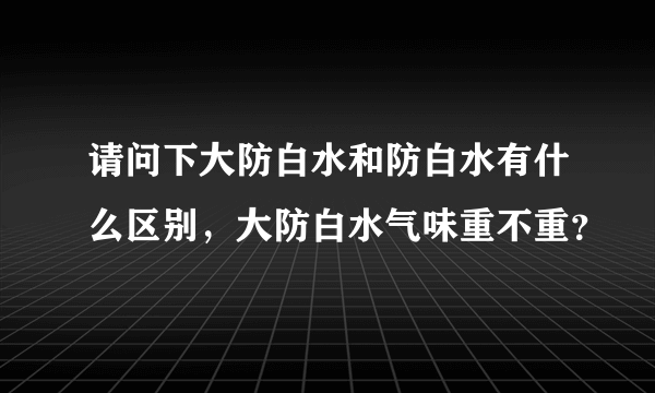 请问下大防白水和防白水有什么区别，大防白水气味重不重？