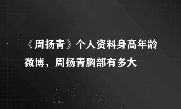 《周扬青》个人资料身高年龄微博，周扬青胸部有多大