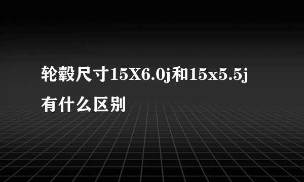 轮毂尺寸15X6.0j和15x5.5j有什么区别