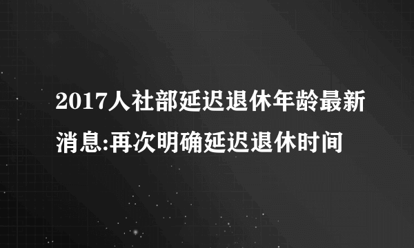 2017人社部延迟退休年龄最新消息:再次明确延迟退休时间