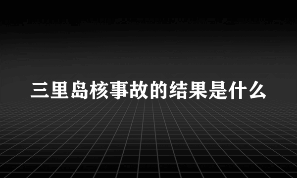 三里岛核事故的结果是什么