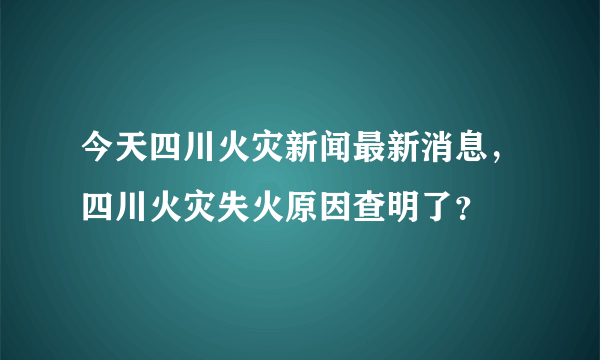 今天四川火灾新闻最新消息，四川火灾失火原因查明了？