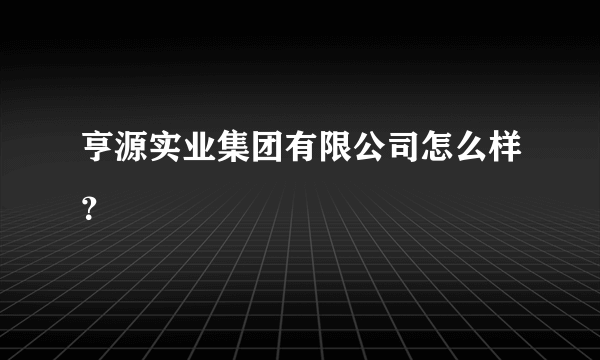 亨源实业集团有限公司怎么样？