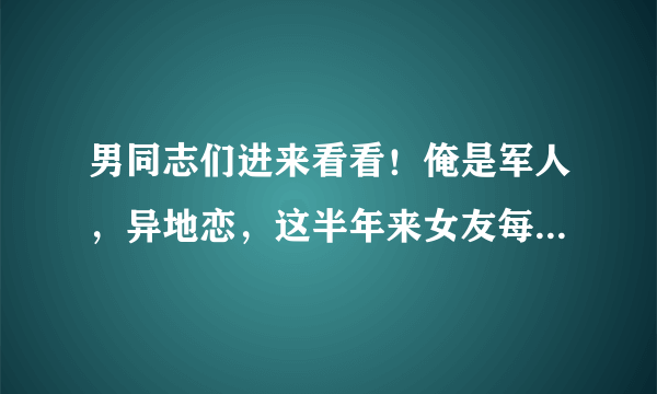 男同志们进来看看！俺是军人，异地恋，这半年来女友每天总是用谎言博取我的关心，我该怎么做？如果是你们