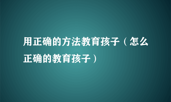 用正确的方法教育孩子（怎么正确的教育孩子）