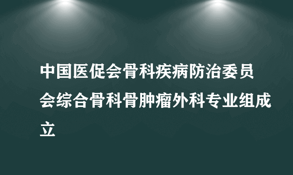 中国医促会骨科疾病防治委员会综合骨科骨肿瘤外科专业组成立