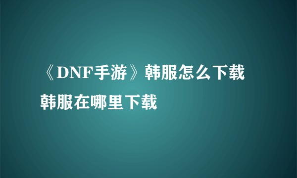 《DNF手游》韩服怎么下载 韩服在哪里下载