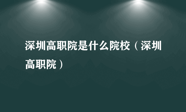 深圳高职院是什么院校（深圳高职院）