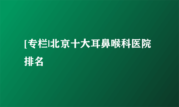 [专栏|北京十大耳鼻喉科医院排名