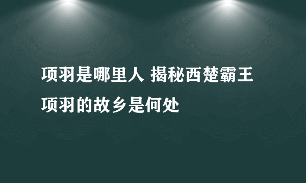 项羽是哪里人 揭秘西楚霸王项羽的故乡是何处