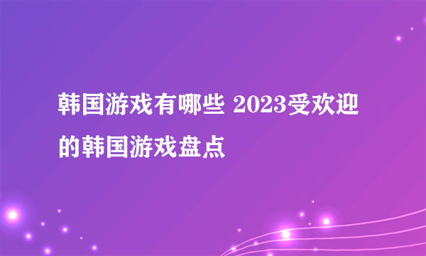 韩国游戏有哪些 2023受欢迎的韩国游戏盘点