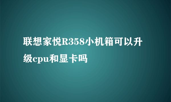 联想家悦R358小机箱可以升级cpu和显卡吗