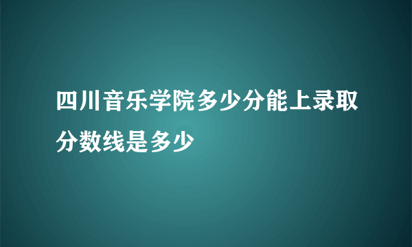 四川音乐学院多少分能上录取分数线是多少