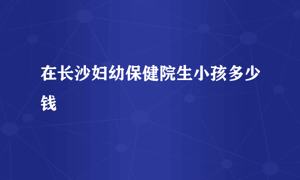 在长沙妇幼保健院生小孩多少钱