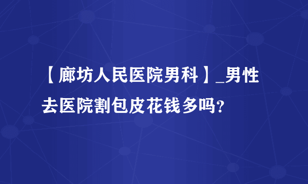 【廊坊人民医院男科】_男性去医院割包皮花钱多吗？