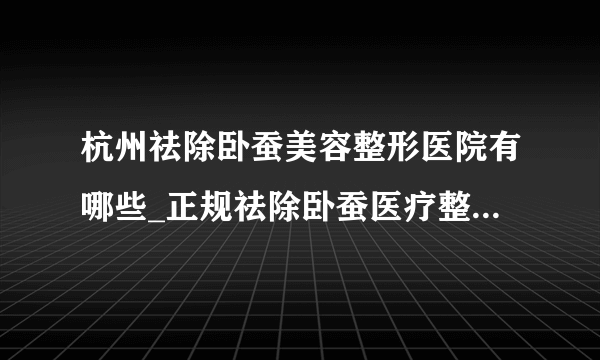 杭州祛除卧蚕美容整形医院有哪些_正规祛除卧蚕医疗整形医院哪里好【附价格】