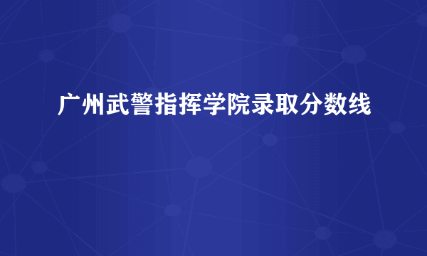 广州武警指挥学院录取分数线