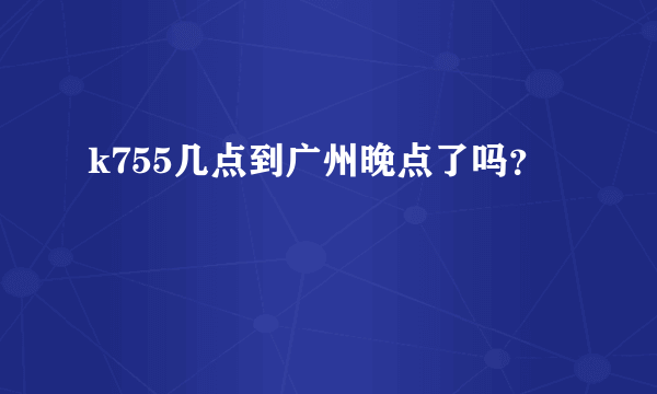 k755几点到广州晚点了吗？