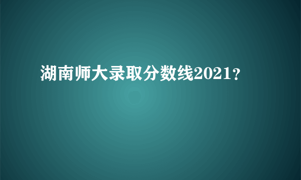 湖南师大录取分数线2021？