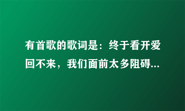 有首歌的歌词是：终于看开爱回不来，我们面前太多阻碍，最后才把话说开，哭着求我留下来，0请问这是什么