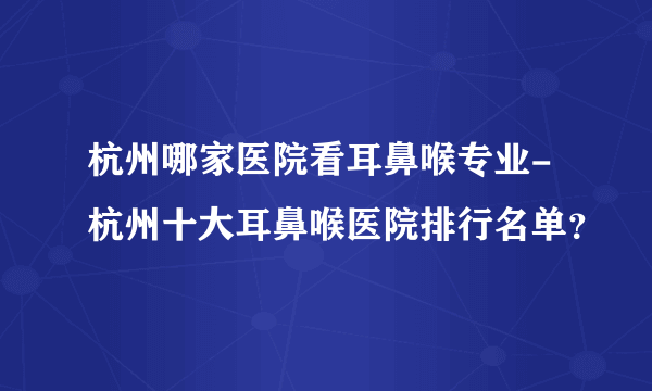 杭州哪家医院看耳鼻喉专业-杭州十大耳鼻喉医院排行名单？